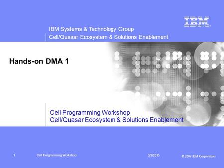 IBM Systems & Technology Group Cell/Quasar Ecosystem & Solutions Enablement © 2007 IBM Corporation Cell Programming Workshop 5/9/2015 1 Hands-on DMA 1.