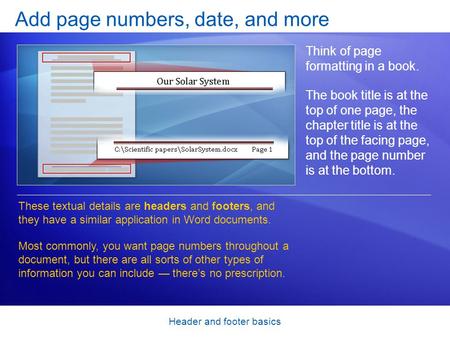 Header and footer basics Add page numbers, date, and more Think of page formatting in a book. The book title is at the top of one page, the chapter title.