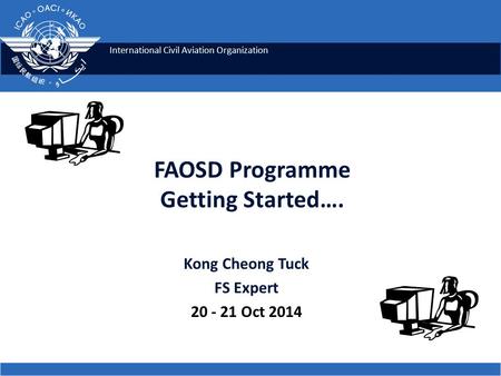 International Civil Aviation Organization FAOSD Programme Getting Started…. Kong Cheong Tuck FS Expert 20 - 21 Oct 2014.