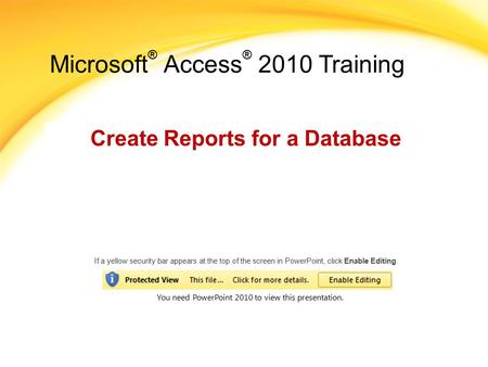 Microsoft ® Access ® 2010 Training Create Reports for a Database If a yellow security bar appears at the top of the screen in PowerPoint, click Enable.