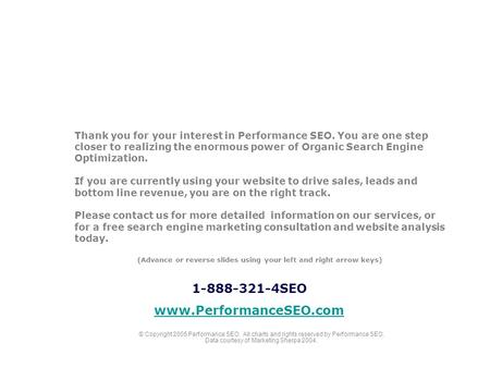 Thank you for your interest in Performance SEO. You are one step closer to realizing the enormous power of Organic Search Engine Optimization. If you are.