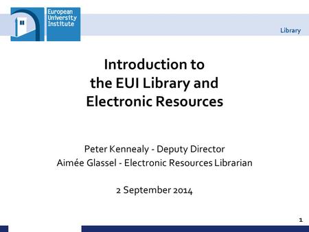 Library Introduction to the EUI Library and Electronic Resources Peter Kennealy - Deputy Director Aimée Glassel - Electronic Resources Librarian 2 September.