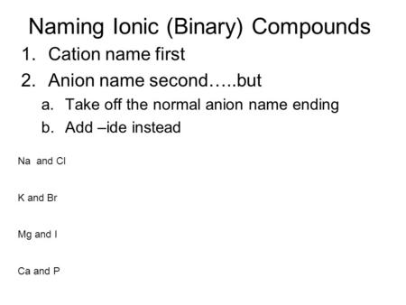 Naming Ionic (Binary) Compounds 1.Cation name first 2.Anion name second…..but a.Take off the normal anion name ending b.Add –ide instead Na and Cl K and.