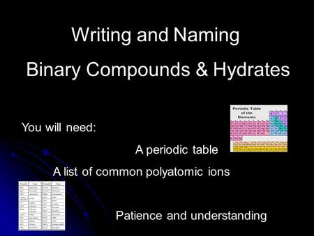 Writing and Naming Binary Compounds & Hydrates You will need: A periodic table A list of common polyatomic ions Patience and understanding.
