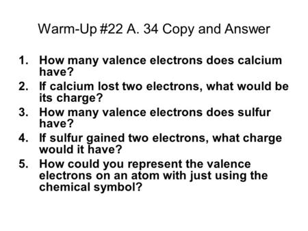 Warm-Up #22 A. 34 Copy and Answer 1.How many valence electrons does calcium have? 2.If calcium lost two electrons, what would be its charge? 3.How many.