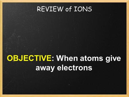REVIEW of IONS OBJECTIVE: When atoms give away electrons.