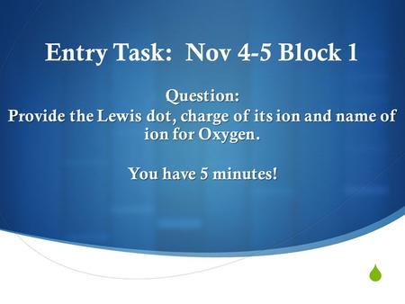  Entry Task: Nov 4-5 Block 1Question: Provide the Lewis dot, charge of its ion and name of ion for Oxygen. You have 5 minutes!