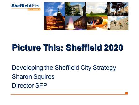 Picture This: Sheffield 2020 Developing the Sheffield City Strategy Sharon Squires Director SFP.