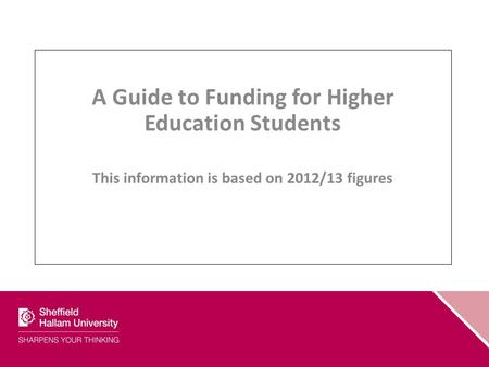 A Guide to Funding for Higher Education Students This information is based on 2012/13 figures.