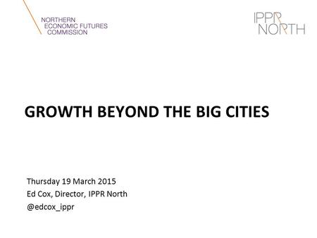 GROWTH BEYOND THE BIG CITIES Thursday 19 March 2015 Ed Cox, Director, IPPR