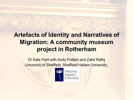 Artefacts of Identity and Narratives of Migration: A community museum project in Rotherham Dr Kate Pahl with Andy Pollard and Zahir Rafiq University of.