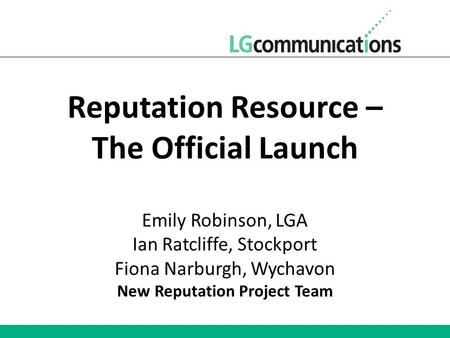 Reputation Resource – The Official Launch Emily Robinson, LGA Ian Ratcliffe, Stockport Fiona Narburgh, Wychavon New Reputation Project Team.