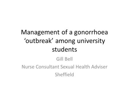 Management of a gonorrhoea ‘outbreak’ among university students Gill Bell Nurse Consultant Sexual Health Adviser Sheffield.