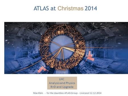 ATLAS at Christmas 2014 LHC Analysis and Physics R+D and Upgrade Max Klein - for the dauntless ATLAS Group - Liverpool 12.12.2014.
