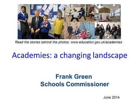 Academies: a changing landscape June 2014 Read the stories behind the photos: www.education.gov.uk/academies Frank Green Schools Commissioner.