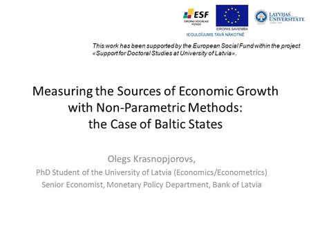 Measuring the Sources of Economic Growth with Non-Parametric Methods: the Case of Baltic States Olegs Krasnopjorovs, PhD Student of the University of Latvia.