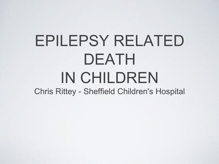 EPILEPSY RELATED DEATH IN CHILDREN Chris Rittey - Sheffield Children's Hospital.