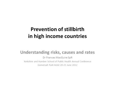 Prevention of stillbirth in high income countries Understanding risks, causes and rates Dr Frances MacGuire SpR Yorkshire and Humber School of Public Health.