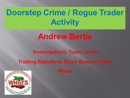 Doorstep Crime / Rogue Trader Activity Andrew Bertie Investigations Team Leader Trading Standards Scam Busters Team Wales.