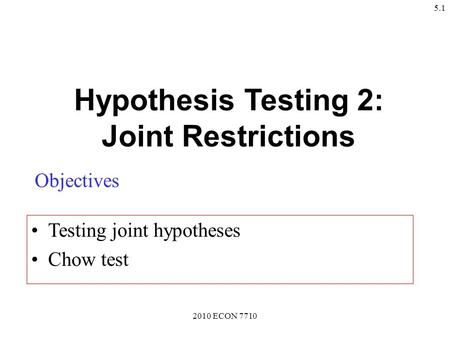 2010 ECON 7710 5.1 Hypothesis Testing 2: Joint Restrictions Testing joint hypotheses Chow test Objectives.