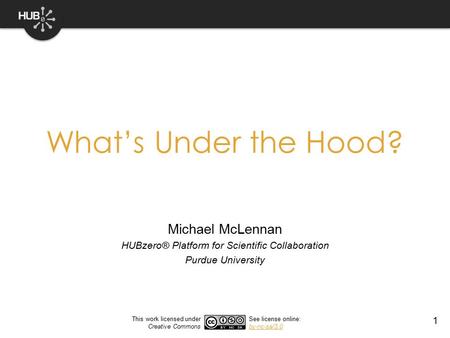 1 What’s Under the Hood? Michael McLennan HUBzero® Platform for Scientific Collaboration Purdue University This work licensed under Creative Commons See.