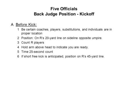 Five Officials Back Judge Position - Kickoff ABefore Kick: 1Be certain coaches, players, substitutions, and individuals are in proper location 2Position: