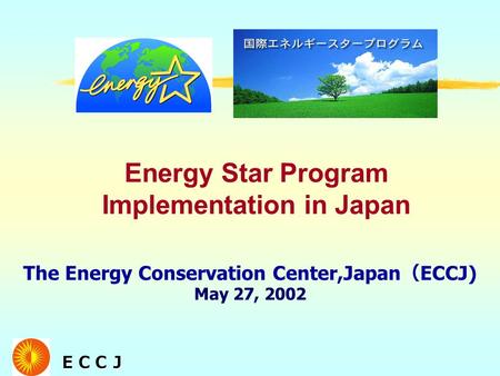 ＥＣＣＪ ＥＣＣＪ The Energy Conservation Center,Japan （ ECCJ) May 27, 2002 Energy Star Program Implementation in Japan.
