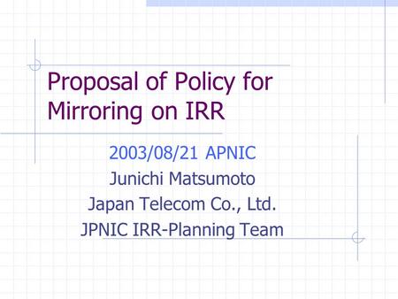 Proposal of Policy for Mirroring on IRR 2003/08/21 APNIC Junichi Matsumoto Japan Telecom Co., Ltd. JPNIC IRR-Planning Team.