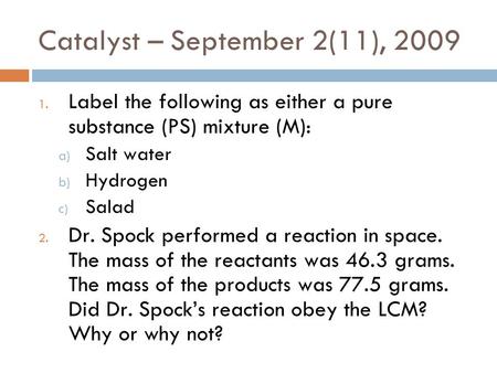 Catalyst – September 2(11), 2009 1. Label the following as either a pure substance (PS) mixture (M): a) Salt water b) Hydrogen c) Salad 2. Dr. Spock performed.