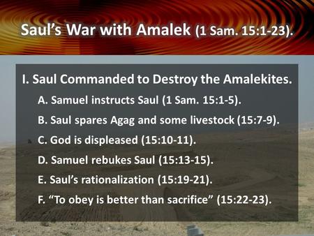 I. Saul Commanded to Destroy the Amalekites. A. Samuel instructs Saul (1 Sam. 15:1-5). B. Saul spares Agag and some livestock (15:7-9). C. God is displeased.