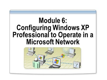 Module 6: Configuring Windows XP Professional to Operate in a Microsoft Network.
