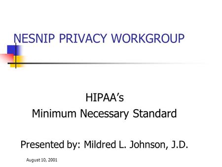 August 10, 2001 NESNIP PRIVACY WORKGROUP HIPAA’s Minimum Necessary Standard Presented by: Mildred L. Johnson, J.D.