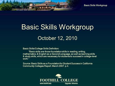 Basic Skills Workgroup October 12, 2010 Basic Skills Workgroup Basic Skills/College Skills Definition: “Basic skills are those foundation skills in reading,