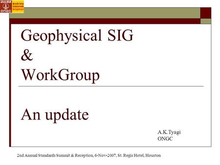 Geophysical SIG & WorkGroup An update A.K.Tyagi ONGC 2nd Annual Standards Summit & Reception, 6-Nov-2007, St. Regis Hotel, Houston.