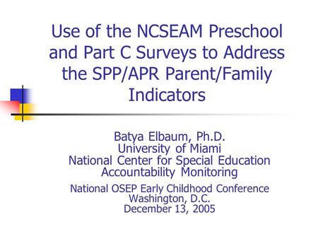 Use of the NCSEAM Preschool and Part C Surveys to Address the SPP/APR Parent/Family Indicators Batya Elbaum, Ph.D. University of Miami National Center.