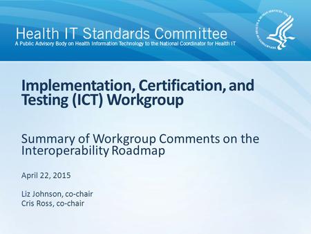 Summary of Workgroup Comments on the Interoperability Roadmap Implementation, Certification, and Testing (ICT) Workgroup April 22, 2015 Liz Johnson, co-chair.