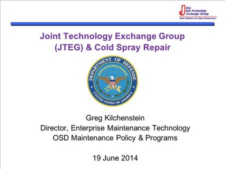 Joint Technology Exchange Group (JTEG) & Cold Spray Repair Greg Kilchenstein Director, Enterprise Maintenance Technology OSD Maintenance Policy & Programs.