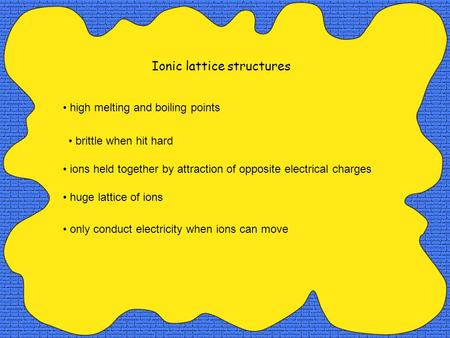 Ionic lattice structures high melting and boiling points only conduct electricity when ions can move huge lattice of ions ions held together by attraction.