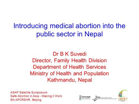 ASAP Satellite Symposium Safe Abortion in Asia - Making it Work 5th APCRSHR, Beijing Introducing medical abortion into the public sector in Nepal Dr B.