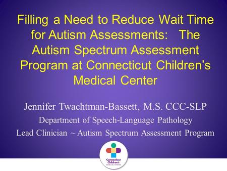 Filling a Need to Reduce Wait Time for Autism Assessments: The Autism Spectrum Assessment Program at Connecticut Children’s Medical Center Jennifer Twachtman-Bassett,