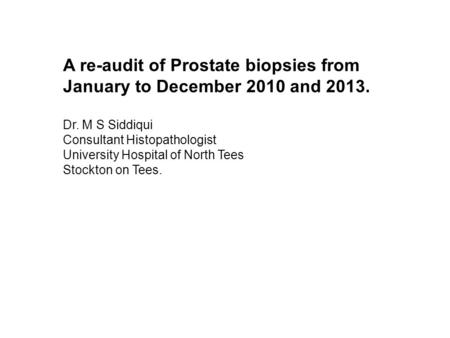A re-audit of Prostate biopsies from January to December 2010 and 2013. Dr. M S Siddiqui Consultant Histopathologist University Hospital of North Tees.