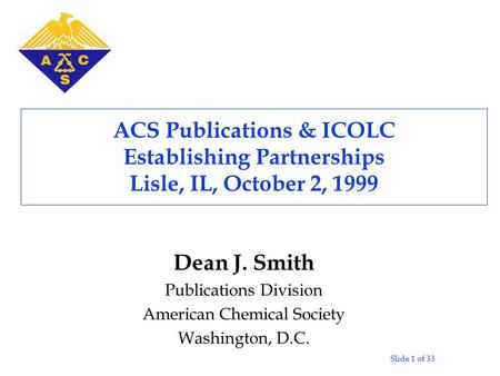 Slide 1 of 33 ACS Publications & ICOLC Establishing Partnerships Lisle, IL, October 2, 1999 Dean J. Smith Publications Division American Chemical Society.