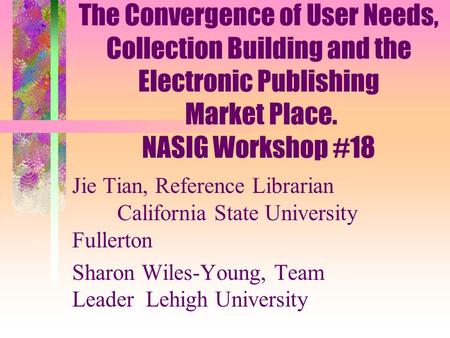 The Convergence of User Needs, Collection Building and the Electronic Publishing Market Place. NASIG Workshop #18 Jie Tian, Reference Librarian California.