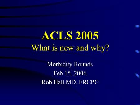 ACLS 2005 What is new and why? Morbidity Rounds Feb 15, 2006 Rob Hall MD, FRCPC.