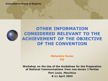 Consultative Group of Experts OTHER INFORMATION CONSIDERED RELEVANT TO THE ACHIEVEMENT OF THE OBJECTIVE OF THE CONVENTION Mahendra Kumar Fiji Workshop.