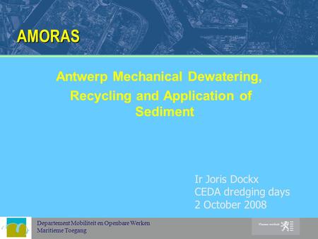 Departement Mobiliteit en Openbare Werken Maritieme Toegang AMORAS Antwerp Mechanical Dewatering, Recycling and Application of Sediment Ir Joris Dockx.