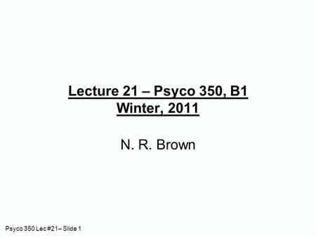 Psyco 350 Lec #21– Slide 1 Lecture 21 – Psyco 350, B1 Winter, 2011 N. R. Brown.