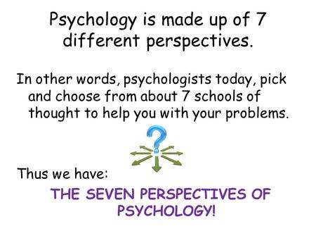 Psychology is made up of 7 different perspectives. In other words, psychologists today, pick and choose from about 7 schools of thought to help you with.