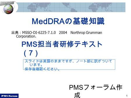 PMS Forum 1 MedDRAの基礎知識 出典： MSSO-DI-6225-7.1.0 2004 Northrop Grumman Corporation. PMS担当者研修テキスト （7） PMS フォーラム作 成 スライドは英語のままですが、ノート部に訳がついて います。 保存後確認ください。