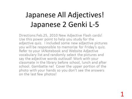 Japanese All Adjectives! Japanese 2 Genki L-5 Directions:Feb.25, 2010 New Adjective Flash cards! Use this power point to help you study for the adjective.